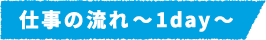 仕事の流れ~1day~